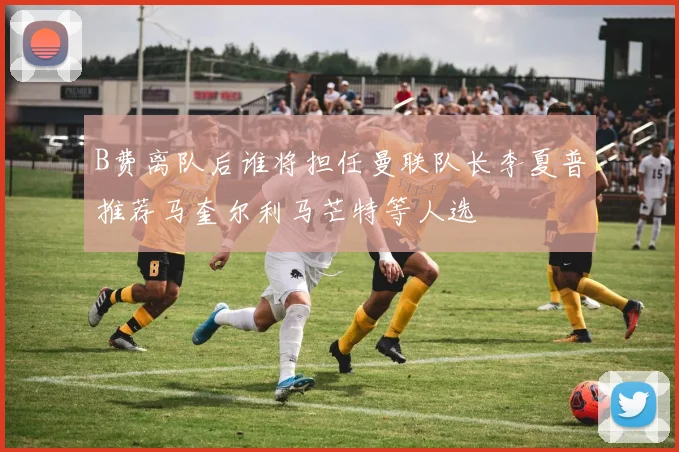 B费离队后谁将担任曼联队长李夏普推荐马奎尔利马芒特等人选
