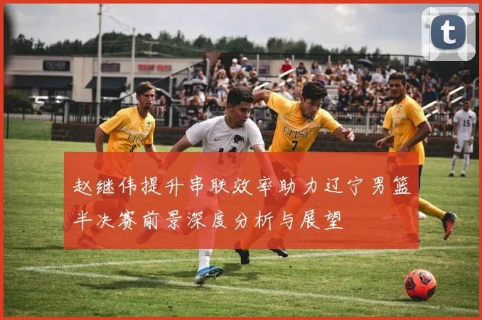 赵继伟提升串联效率助力辽宁男篮半决赛前景深度分析与展望