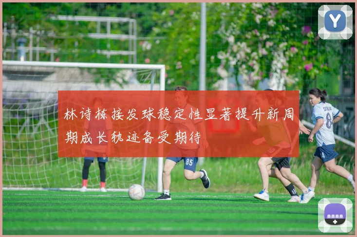 林诗栋接发球稳定性显著提升新周期成长轨迹备受期待