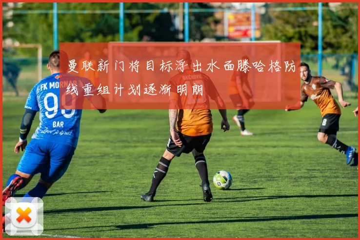 曼联新门将目标浮出水面滕哈格防线重组计划逐渐明朗