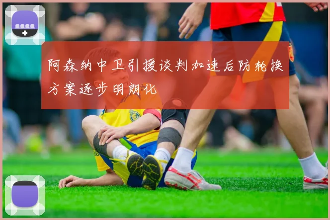 阿森纳中卫引援谈判加速后防轮换方案逐步明朗化